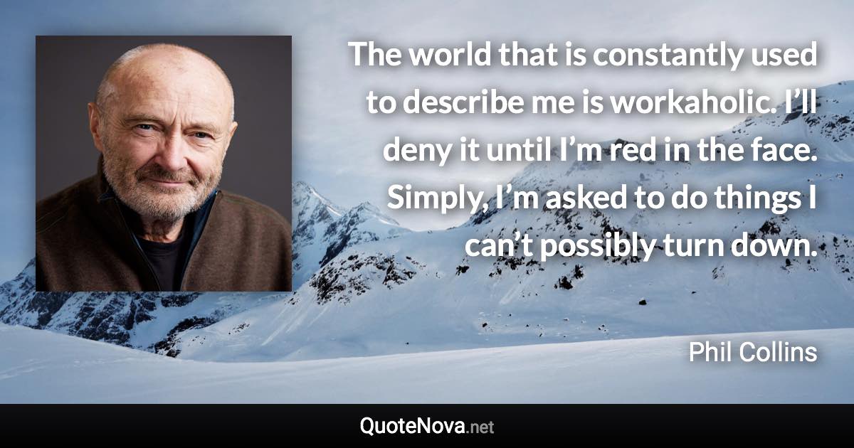 The world that is constantly used to describe me is workaholic. I’ll deny it until I’m red in the face. Simply, I’m asked to do things I can’t possibly turn down. - Phil Collins quote