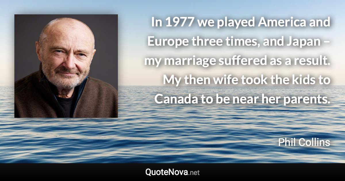 In 1977 we played America and Europe three times, and Japan – my marriage suffered as a result. My then wife took the kids to Canada to be near her parents. - Phil Collins quote