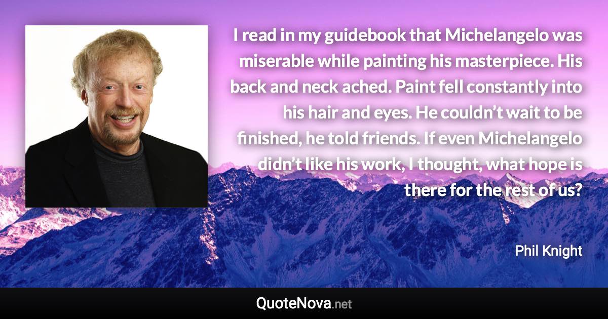 I read in my guidebook that Michelangelo was miserable while painting his masterpiece. His back and neck ached. Paint fell constantly into his hair and eyes. He couldn’t wait to be finished, he told friends. If even Michelangelo didn’t like his work, I thought, what hope is there for the rest of us? - Phil Knight quote