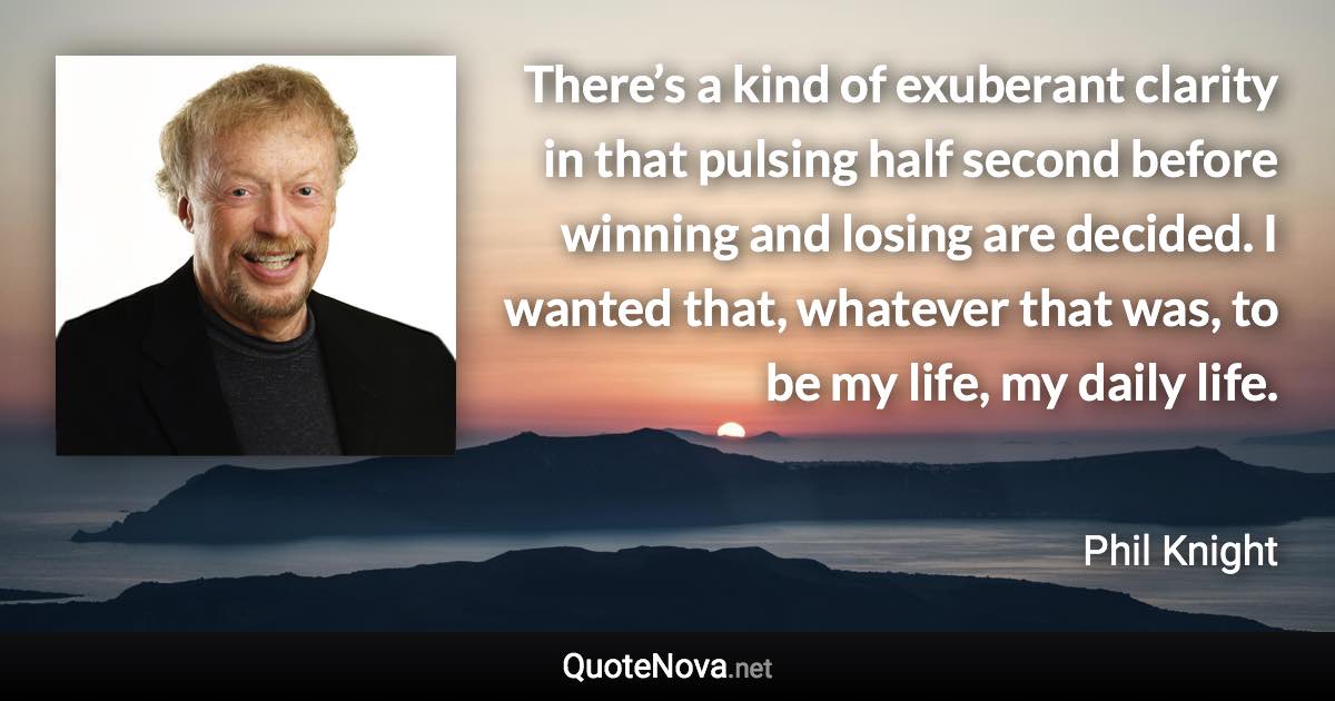 There’s a kind of exuberant clarity in that pulsing half second before winning and losing are decided. I wanted that, whatever that was, to be my life, my daily life. - Phil Knight quote