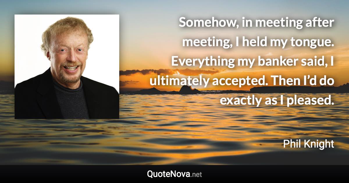 Somehow, in meeting after meeting, I held my tongue. Everything my banker said, I ultimately accepted. Then I’d do exactly as I pleased. - Phil Knight quote