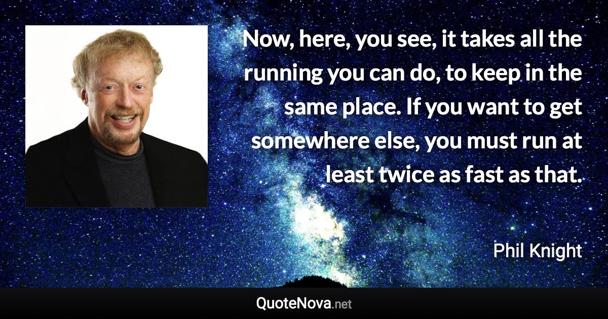 Now, here, you see, it takes all the running you can do, to keep in the same place. If you want to get somewhere else, you must run at least twice as fast as that. - Phil Knight quote