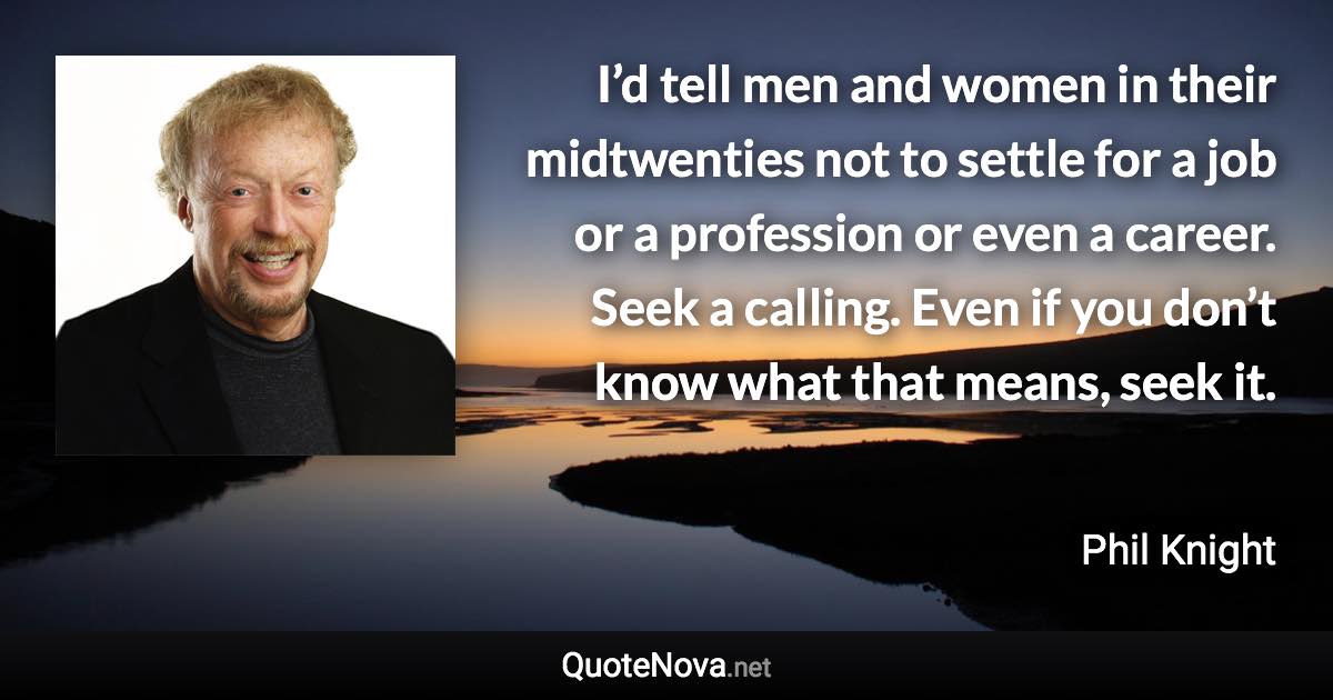 I’d tell men and women in their midtwenties not to settle for a job or a profession or even a career. Seek a calling. Even if you don’t know what that means, seek it. - Phil Knight quote