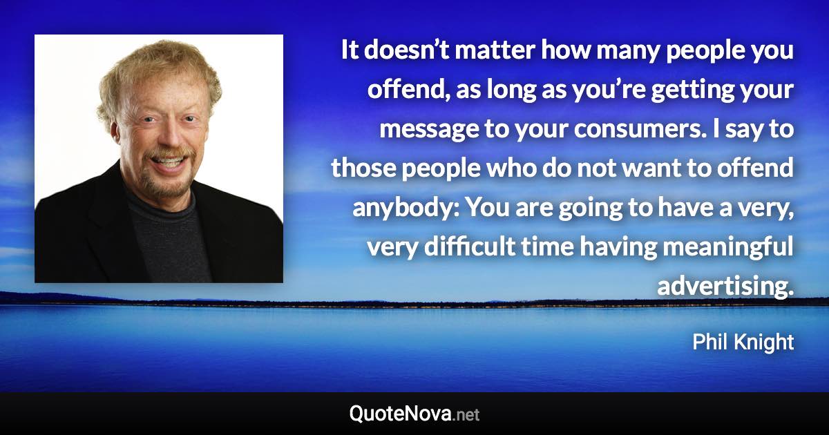 It doesn’t matter how many people you offend, as long as you’re getting your message to your consumers. I say to those people who do not want to offend anybody: You are going to have a very, very difficult time having meaningful advertising. - Phil Knight quote