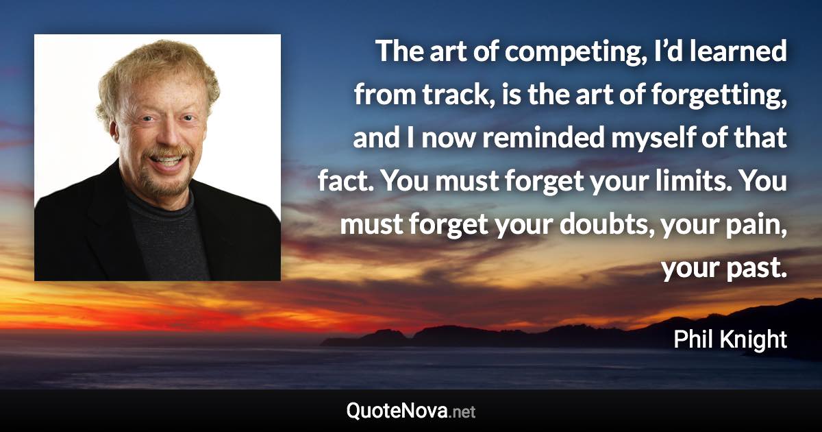 The art of competing, I’d learned from track, is the art of forgetting, and I now reminded myself of that fact. You must forget your limits. You must forget your doubts, your pain, your past. - Phil Knight quote