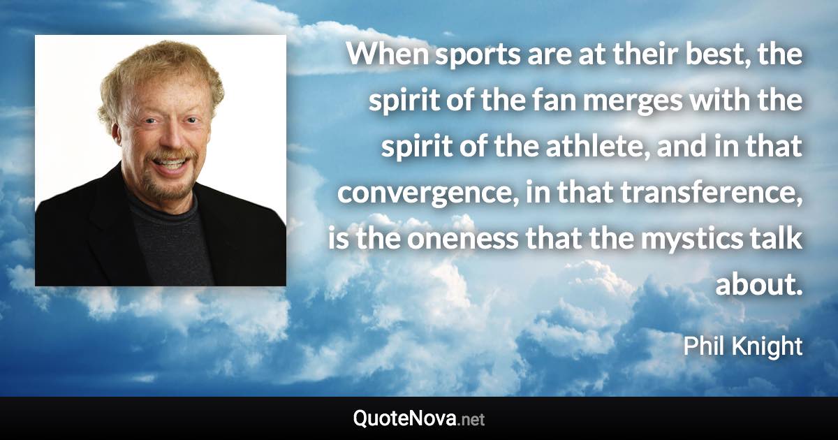 When sports are at their best, the spirit of the fan merges with the spirit of the athlete, and in that convergence, in that transference, is the oneness that the mystics talk about. - Phil Knight quote