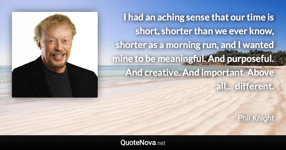 I had an aching sense that our time is short, shorter than we ever know, shorter as a morning run, and I wanted mine to be meaningful. And purposeful. And creative. And important. Above all… different. - Phil Knight quote