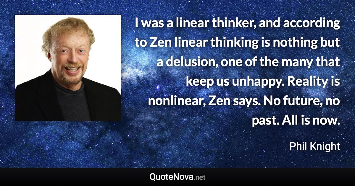 I was a linear thinker, and according to Zen linear thinking is nothing but a delusion, one of the many that keep us unhappy. Reality is nonlinear, Zen says. No future, no past. All is now. - Phil Knight quote