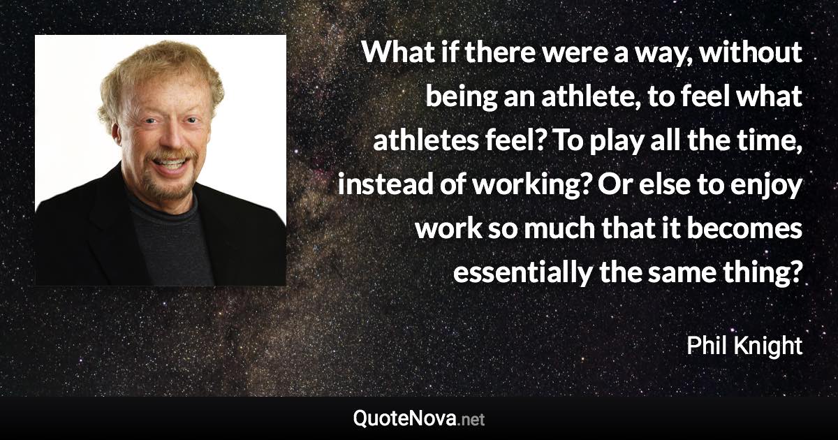 What if there were a way, without being an athlete, to feel what athletes feel? To play all the time, instead of working? Or else to enjoy work so much that it becomes essentially the same thing? - Phil Knight quote