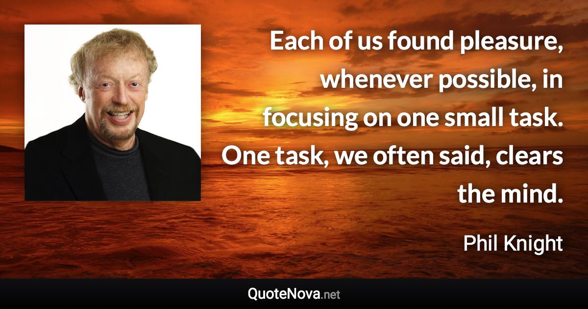 Each of us found pleasure, whenever possible, in focusing on one small task. One task, we often said, clears the mind. - Phil Knight quote