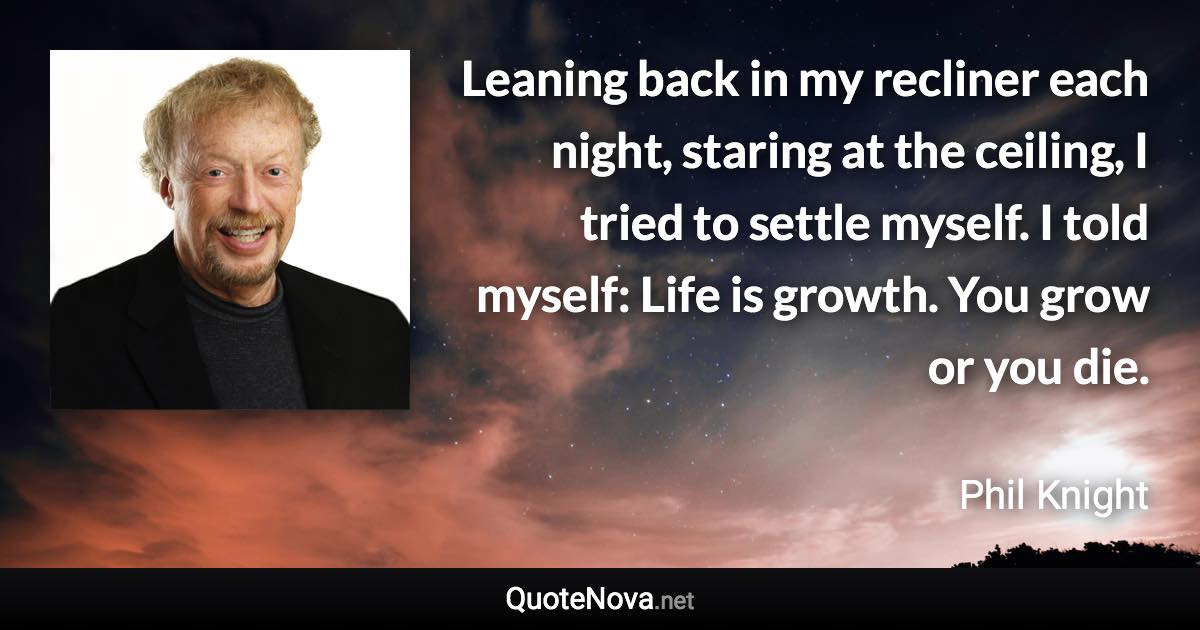 Leaning back in my recliner each night, staring at the ceiling, I tried to settle myself. I told myself: Life is growth. You grow or you die. - Phil Knight quote