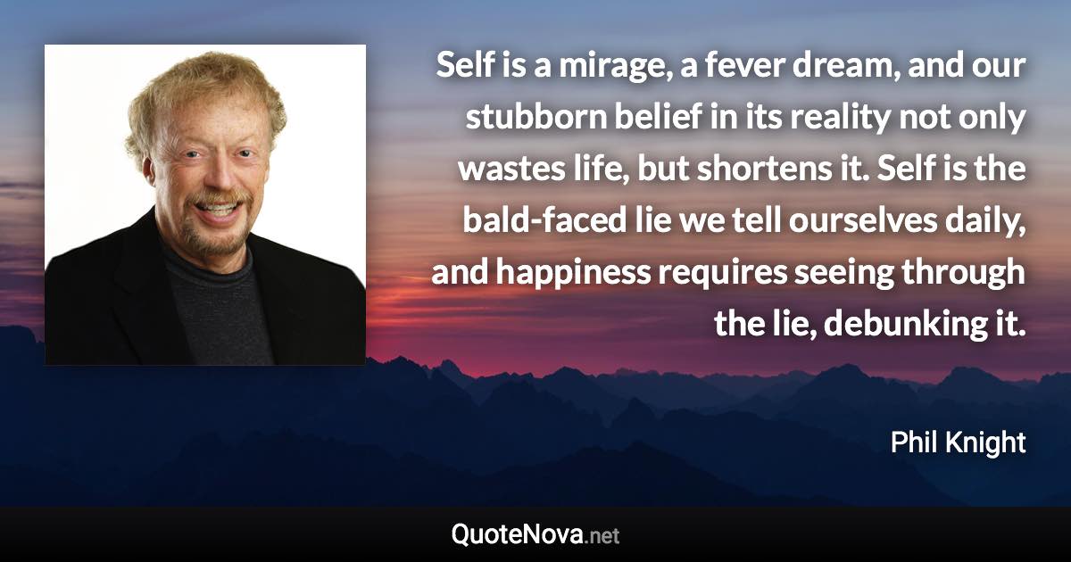 Self is a mirage, a fever dream, and our stubborn belief in its reality not only wastes life, but shortens it. Self is the bald-faced lie we tell ourselves daily, and happiness requires seeing through the lie, debunking it. - Phil Knight quote