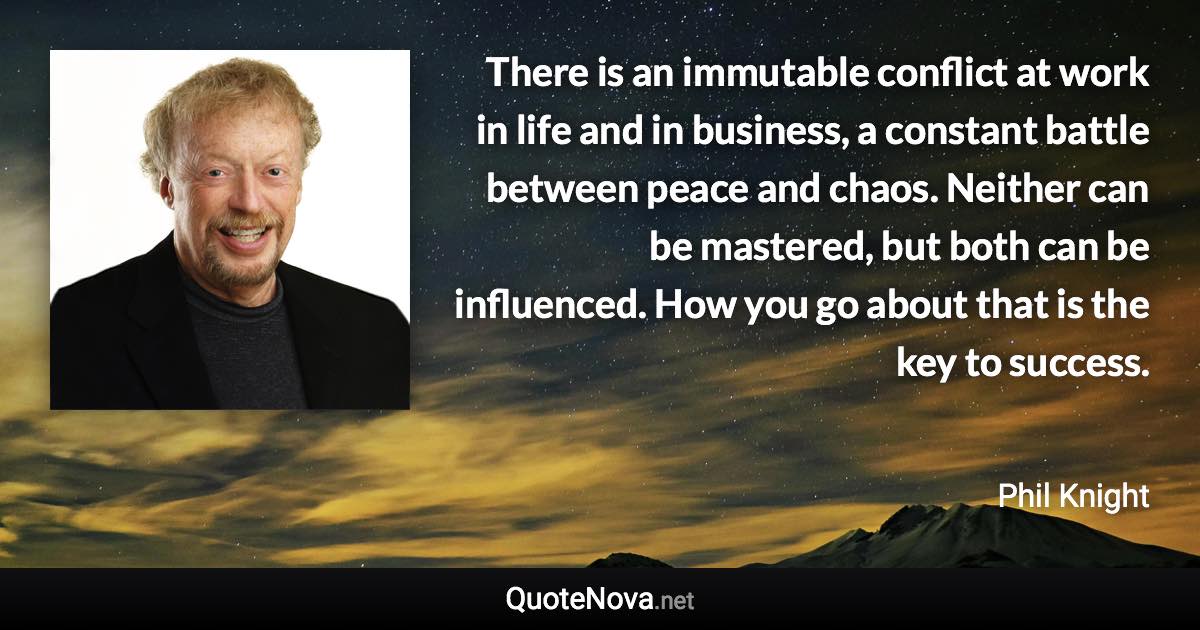There is an immutable conflict at work in life and in business, a constant battle between peace and chaos. Neither can be mastered, but both can be influenced. How you go about that is the key to success. - Phil Knight quote