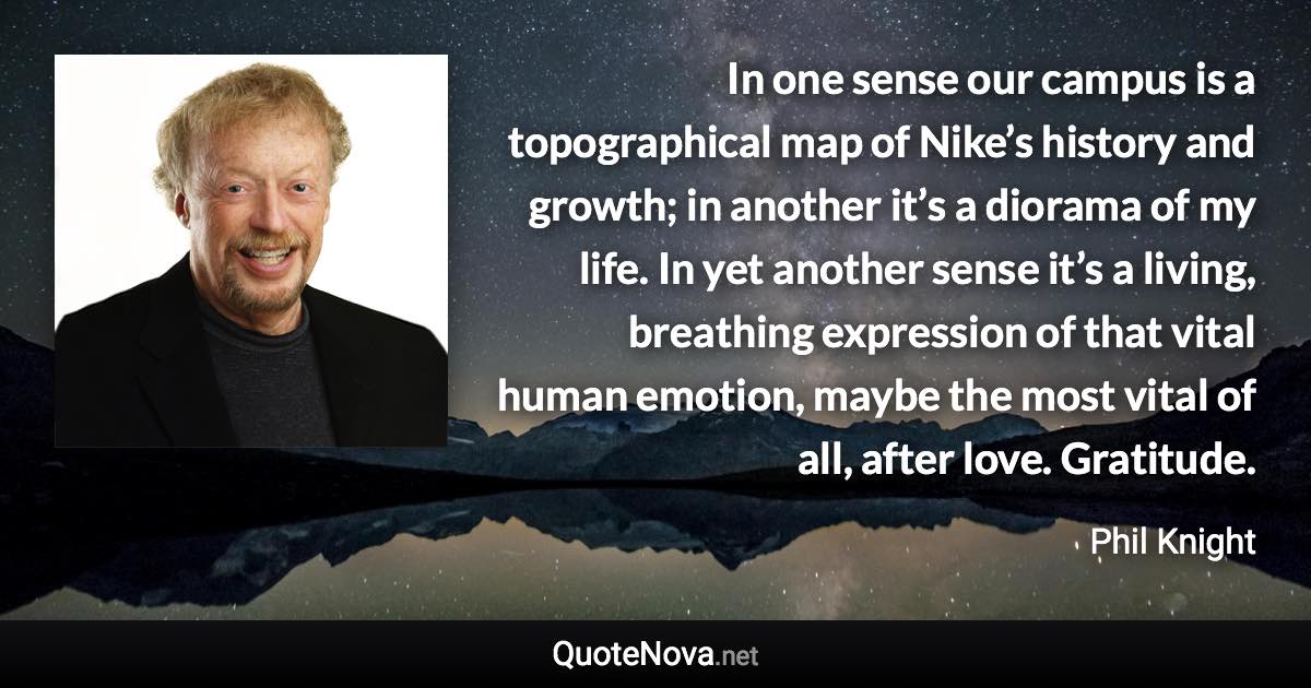 In one sense our campus is a topographical map of Nike’s history and growth; in another it’s a diorama of my life. In yet another sense it’s a living, breathing expression of that vital human emotion, maybe the most vital of all, after love. Gratitude. - Phil Knight quote