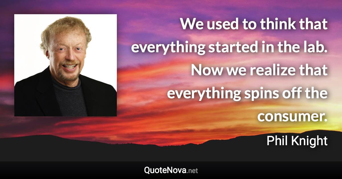 We used to think that everything started in the lab. Now we realize that everything spins off the consumer. - Phil Knight quote