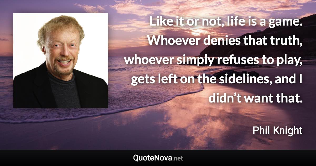 Like it or not, life is a game. Whoever denies that truth, whoever simply refuses to play, gets left on the sidelines, and I didn’t want that. - Phil Knight quote