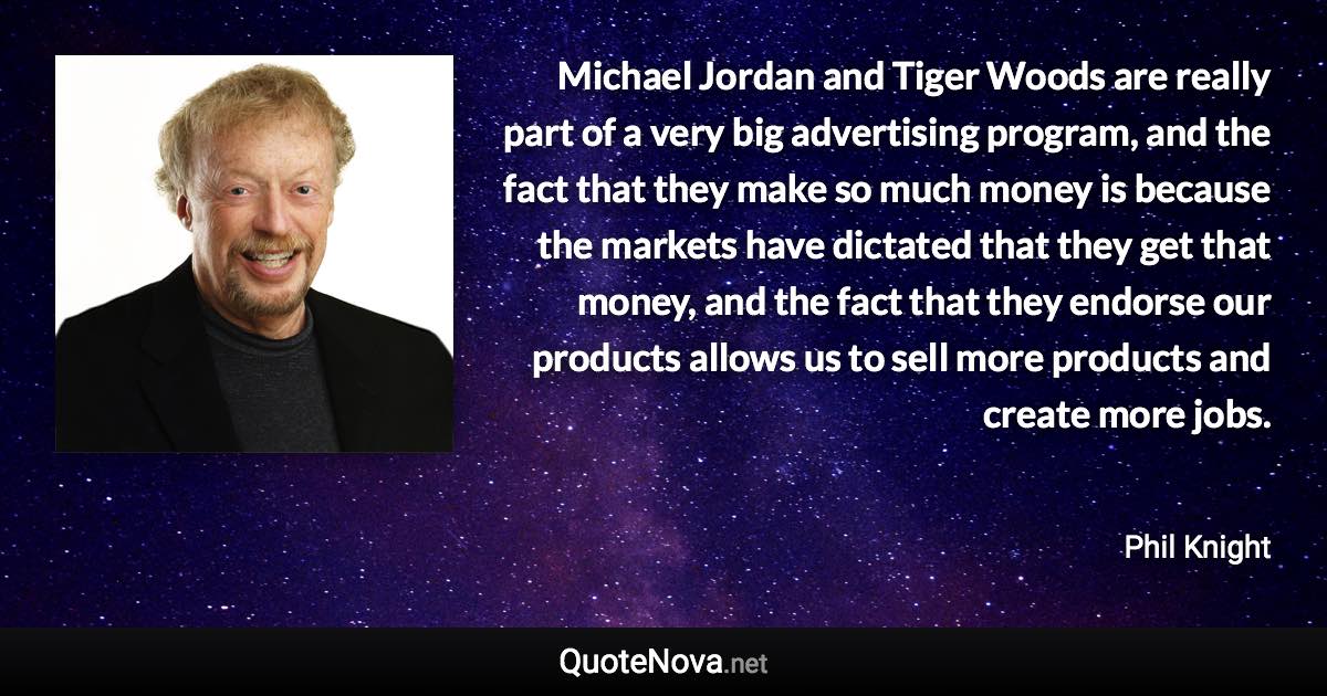 Michael Jordan and Tiger Woods are really part of a very big advertising program, and the fact that they make so much money is because the markets have dictated that they get that money, and the fact that they endorse our products allows us to sell more products and create more jobs. - Phil Knight quote