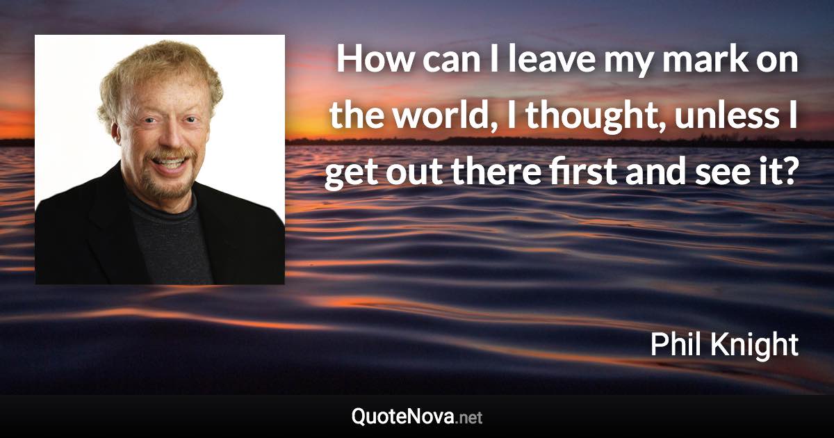 How can I leave my mark on the world, I thought, unless I get out there first and see it? - Phil Knight quote