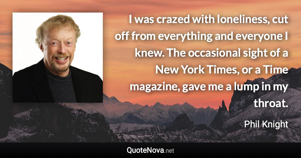 I was crazed with loneliness, cut off from everything and everyone I knew. The occasional sight of a New York Times, or a Time magazine, gave me a lump in my throat. - Phil Knight quote