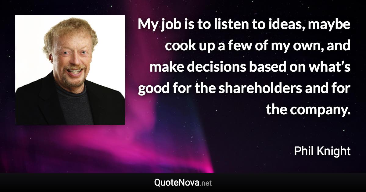 My job is to listen to ideas, maybe cook up a few of my own, and make decisions based on what’s good for the shareholders and for the company. - Phil Knight quote