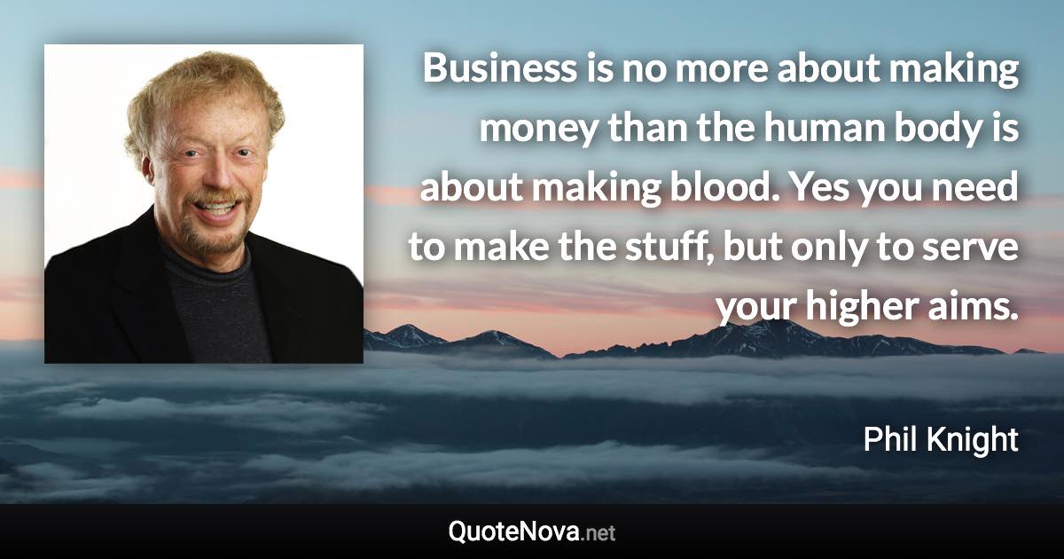 Business is no more about making money than the human body is about making blood. Yes you need to make the stuff, but only to serve your higher aims. - Phil Knight quote