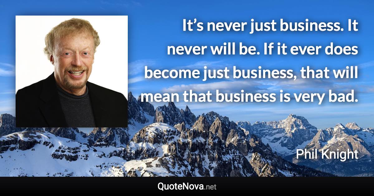 It’s never just business. It never will be. If it ever does become just business, that will mean that business is very bad. - Phil Knight quote