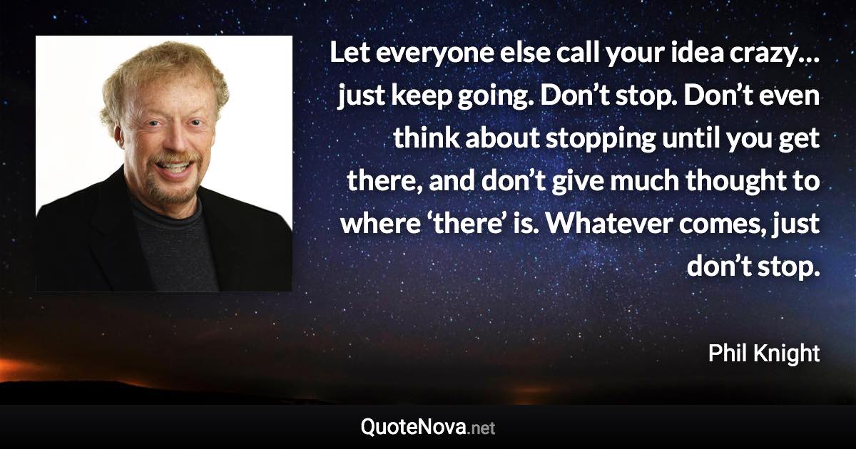 Let everyone else call your idea crazy… just keep going. Don’t stop. Don’t even think about stopping until you get there, and don’t give much thought to where ‘there’ is. Whatever comes, just don’t stop. - Phil Knight quote