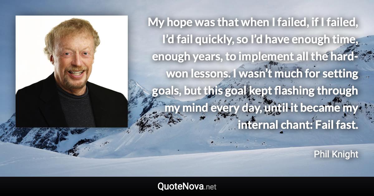 My hope was that when I failed, if I failed, I’d fail quickly, so I’d have enough time, enough years, to implement all the hard-won lessons. I wasn’t much for setting goals, but this goal kept flashing through my mind every day, until it became my internal chant: Fail fast. - Phil Knight quote