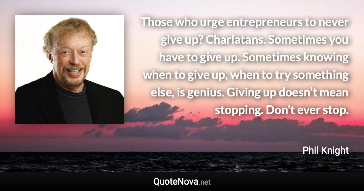 Those who urge entrepreneurs to never give up? Charlatans. Sometimes you have to give up. Sometimes knowing when to give up, when to try something else, is genius. Giving up doesn’t mean stopping. Don’t ever stop. - Phil Knight quote