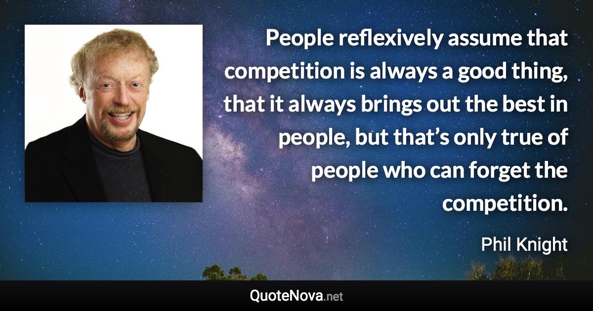 People reflexively assume that competition is always a good thing, that it always brings out the best in people, but that’s only true of people who can forget the competition. - Phil Knight quote