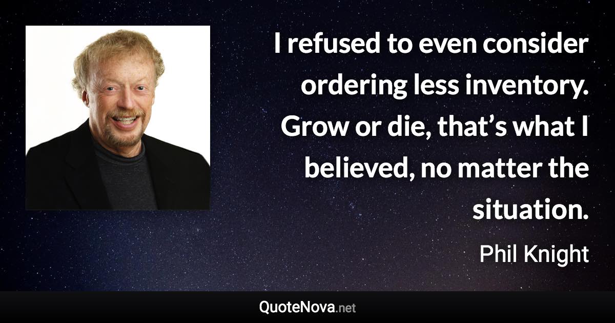 I refused to even consider ordering less inventory. Grow or die, that’s what I believed, no matter the situation. - Phil Knight quote