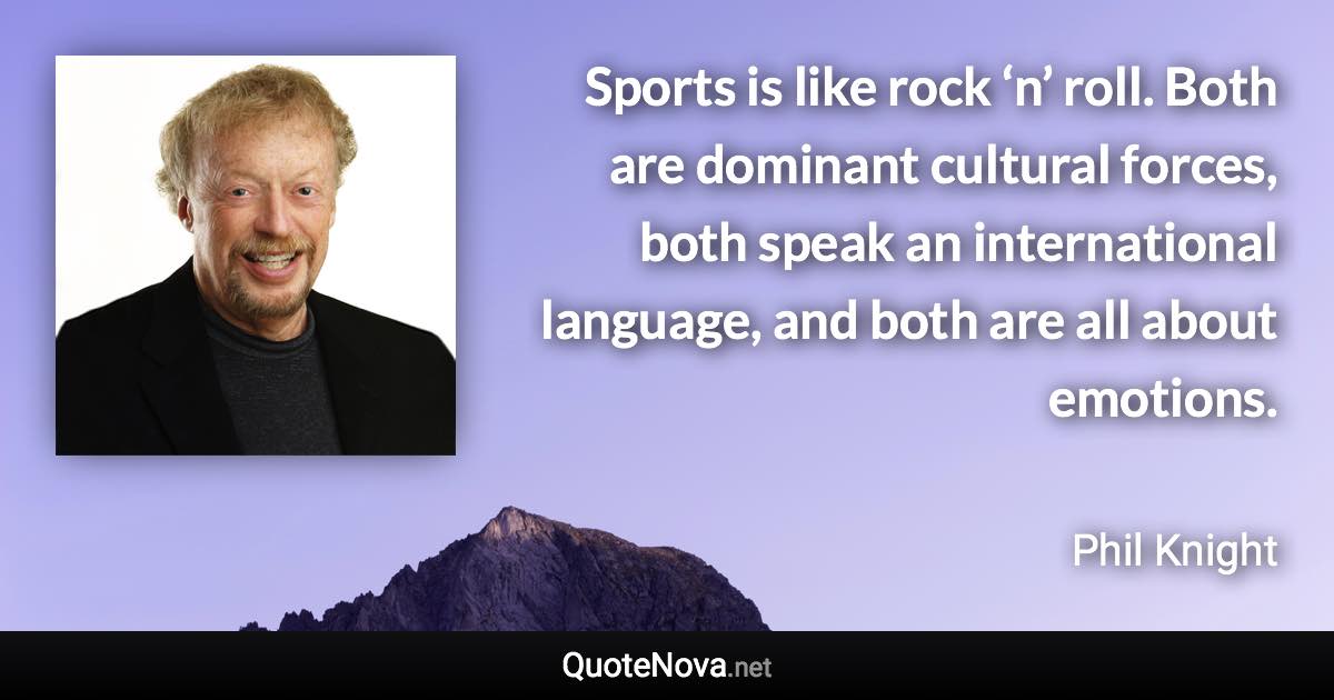 Sports is like rock ‘n’ roll. Both are dominant cultural forces, both speak an international language, and both are all about emotions. - Phil Knight quote