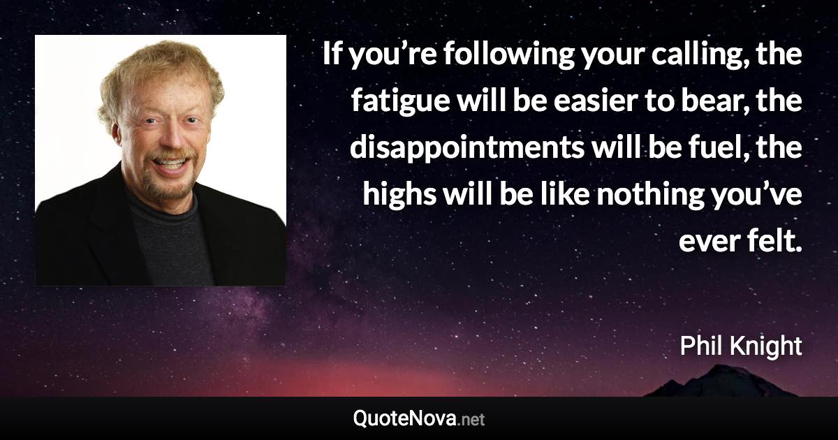 If you’re following your calling, the fatigue will be easier to bear, the disappointments will be fuel, the highs will be like nothing you’ve ever felt. - Phil Knight quote