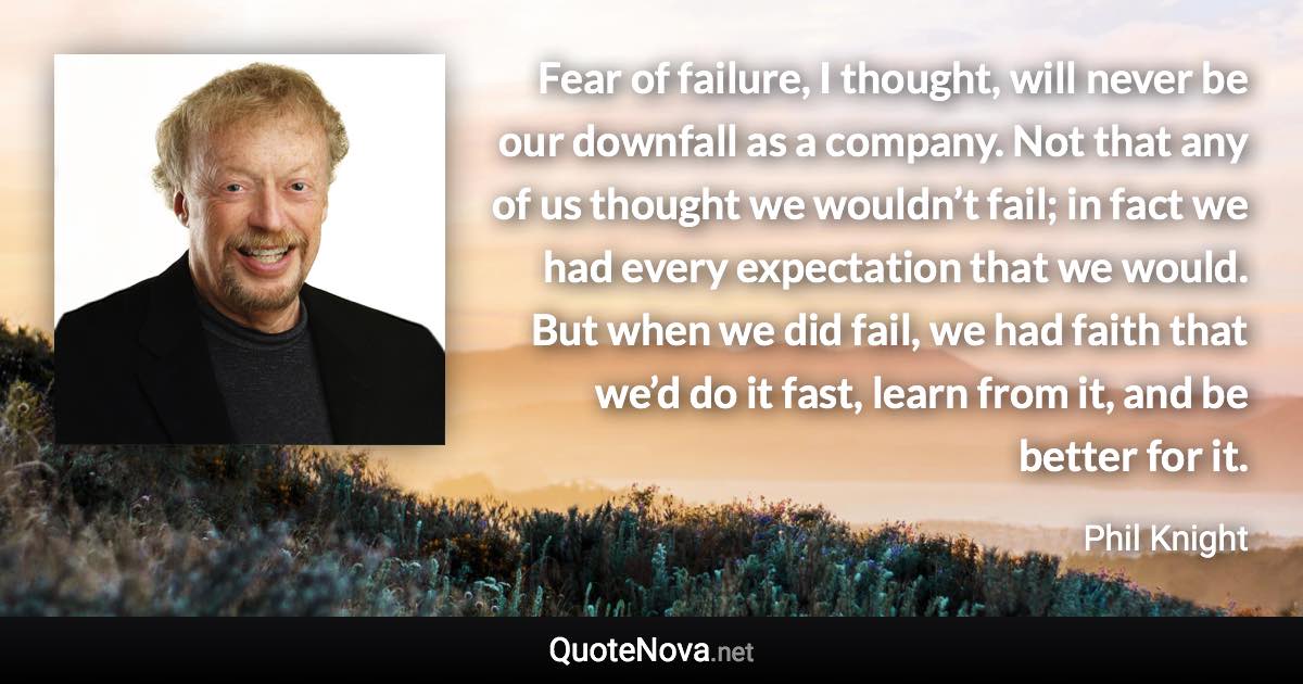 Fear of failure, I thought, will never be our downfall as a company. Not that any of us thought we wouldn’t fail; in fact we had every expectation that we would. But when we did fail, we had faith that we’d do it fast, learn from it, and be better for it. - Phil Knight quote