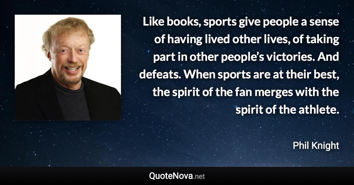Like books, sports give people a sense of having lived other lives, of taking part in other people’s victories. And defeats. When sports are at their best, the spirit of the fan merges with the spirit of the athlete. - Phil Knight quote