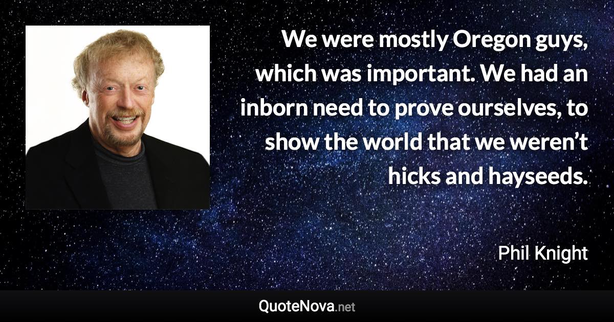 We were mostly Oregon guys, which was important. We had an inborn need to prove ourselves, to show the world that we weren’t hicks and hayseeds. - Phil Knight quote