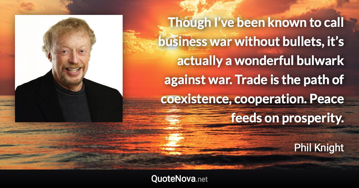 Though I’ve been known to call business war without bullets, it’s actually a wonderful bulwark against war. Trade is the path of coexistence, cooperation. Peace feeds on prosperity. - Phil Knight quote