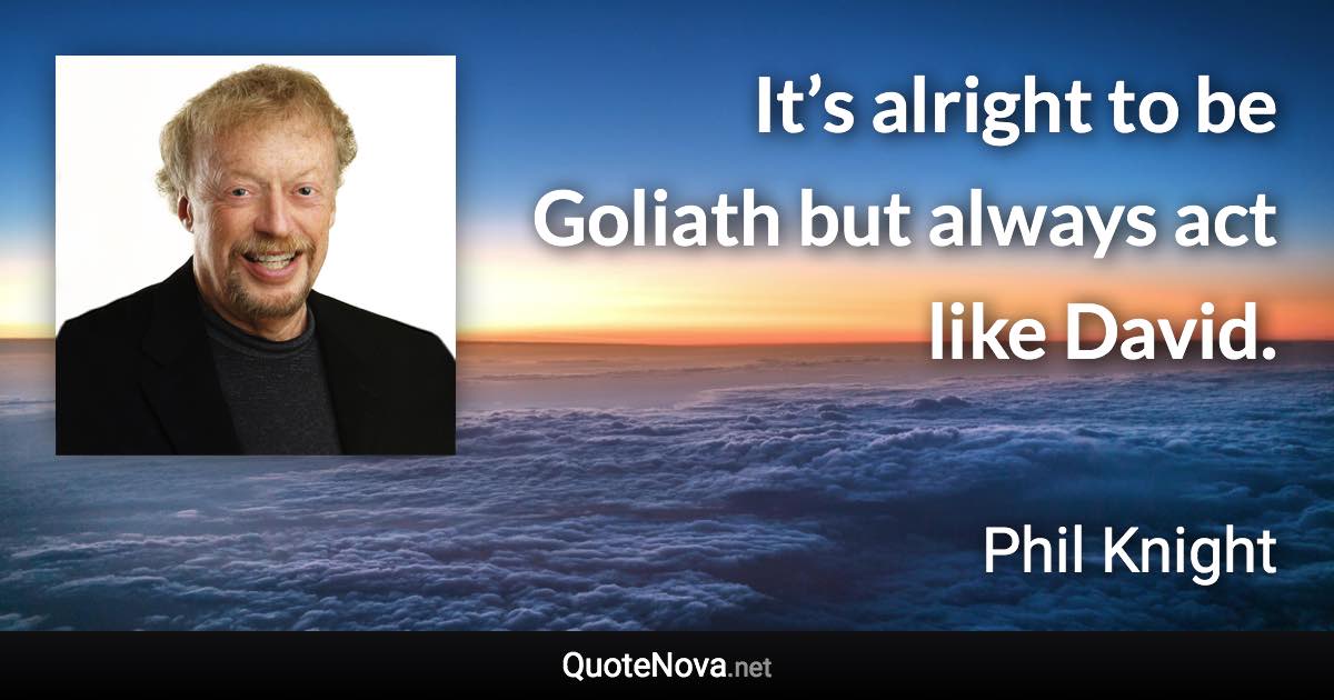 It’s alright to be Goliath but always act like David. - Phil Knight quote