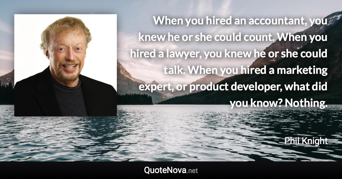 When you hired an accountant, you knew he or she could count. When you hired a lawyer, you knew he or she could talk. When you hired a marketing expert, or product developer, what did you know? Nothing. - Phil Knight quote