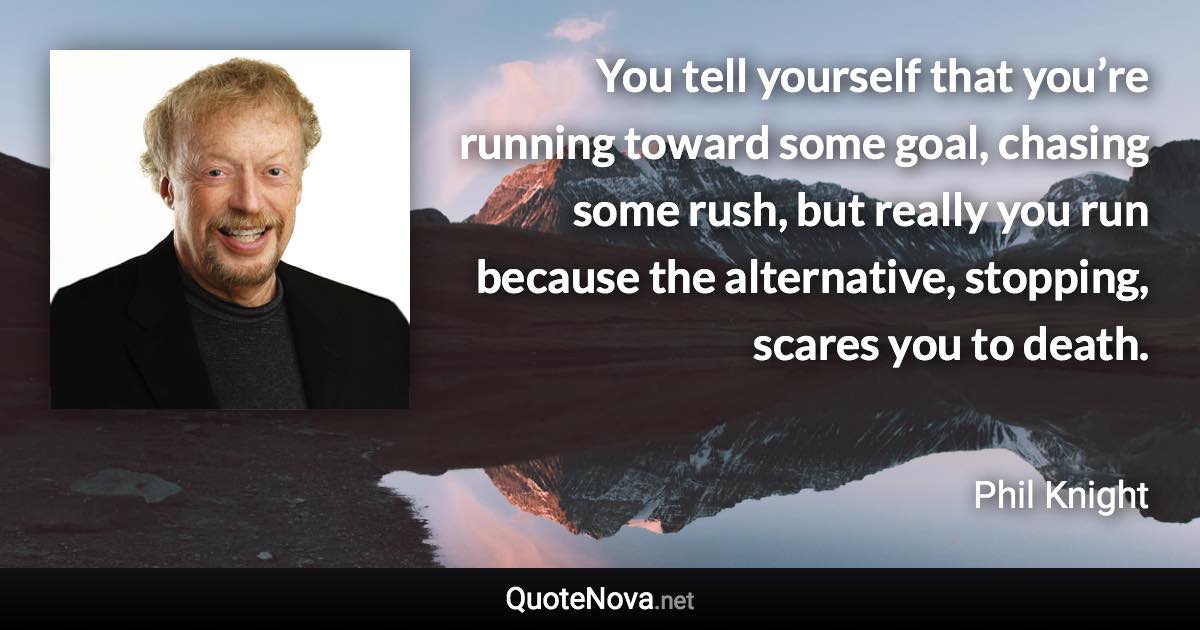 You tell yourself that you’re running toward some goal, chasing some rush, but really you run because the alternative, stopping, scares you to death. - Phil Knight quote