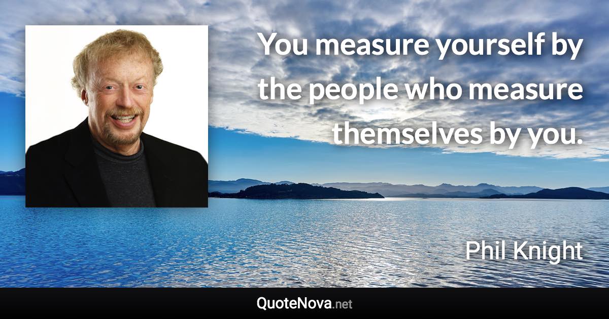 You measure yourself by the people who measure themselves by you. - Phil Knight quote