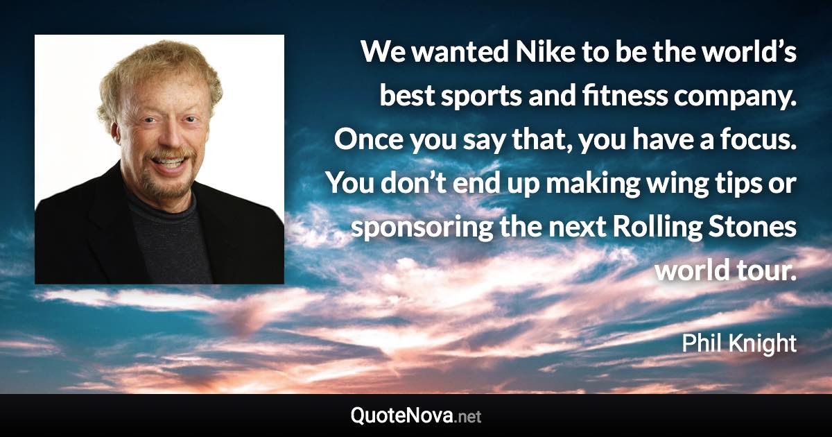 We wanted Nike to be the world’s best sports and fitness company. Once you say that, you have a focus. You don’t end up making wing tips or sponsoring the next Rolling Stones world tour. - Phil Knight quote