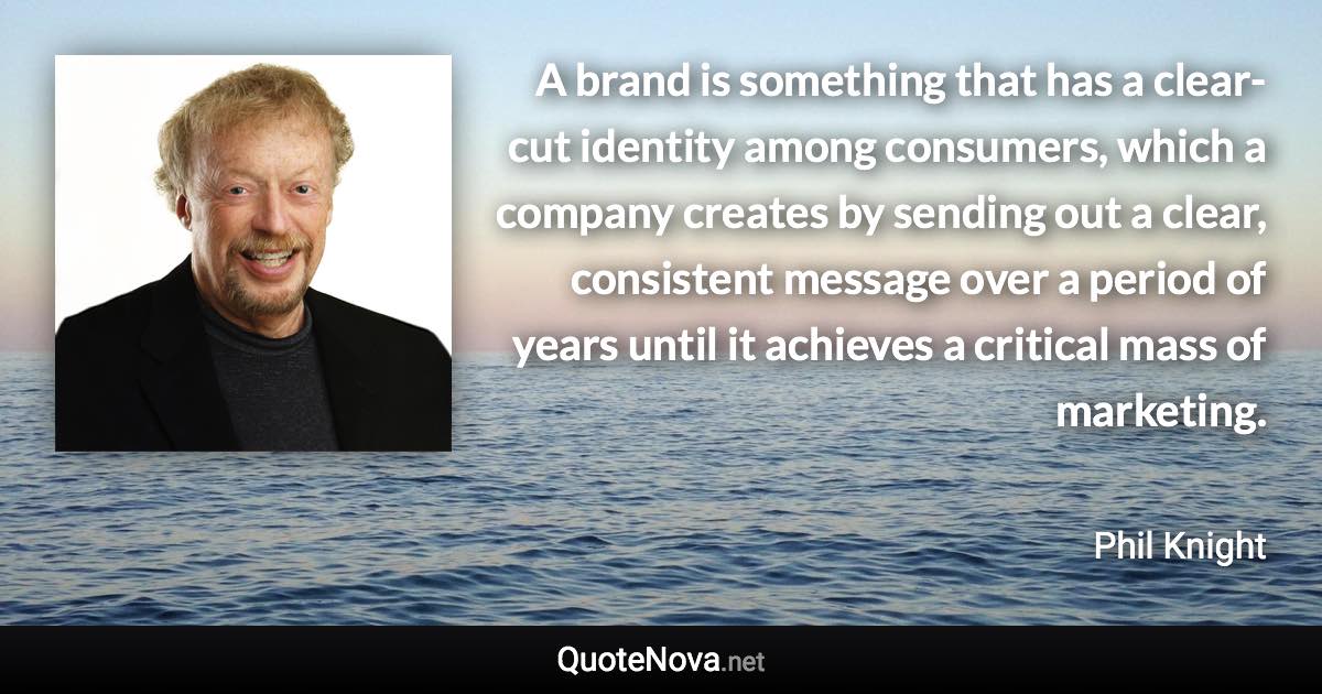 A brand is something that has a clear-cut identity among consumers, which a company creates by sending out a clear, consistent message over a period of years until it achieves a critical mass of marketing. - Phil Knight quote