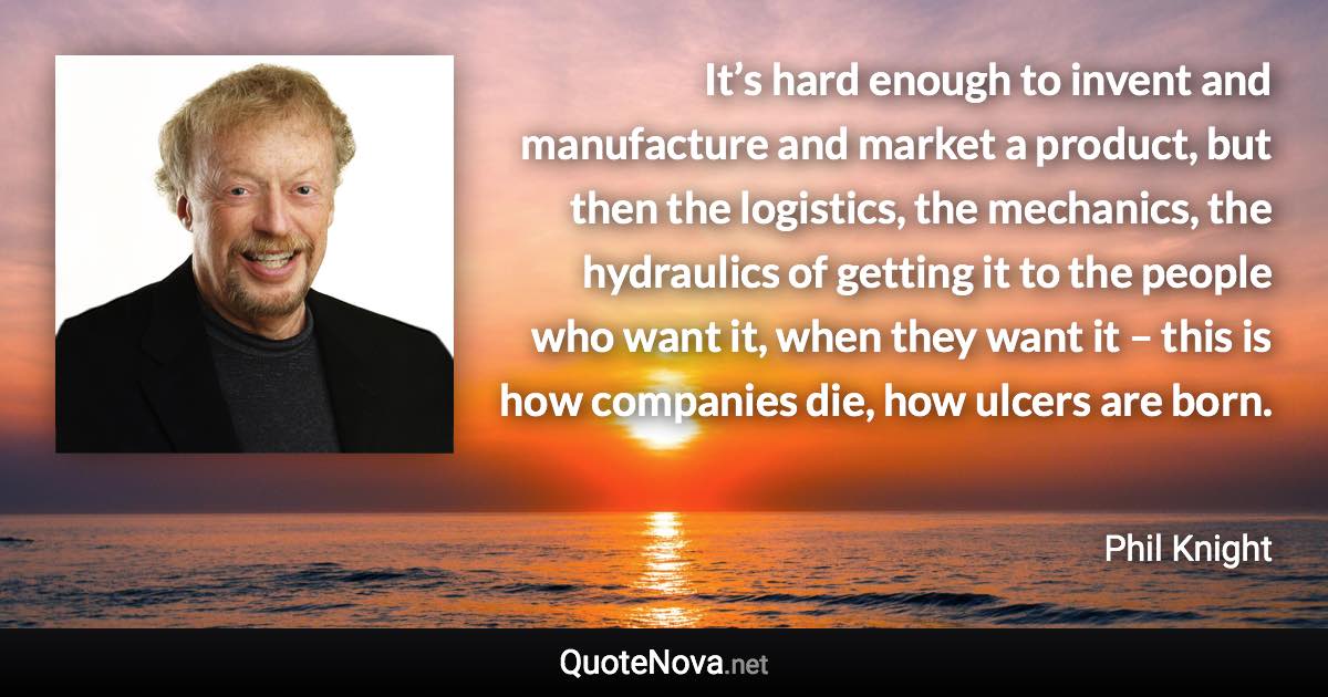 It’s hard enough to invent and manufacture and market a product, but then the logistics, the mechanics, the hydraulics of getting it to the people who want it, when they want it – this is how companies die, how ulcers are born. - Phil Knight quote