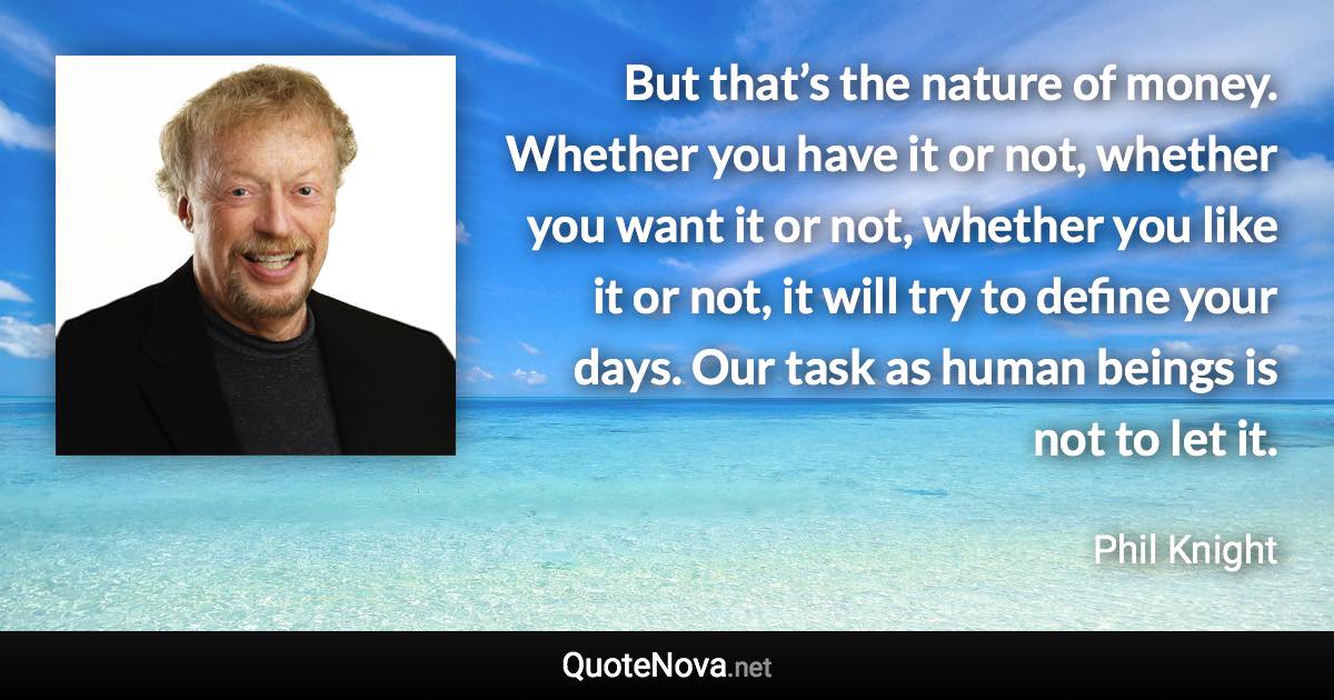 But that’s the nature of money. Whether you have it or not, whether you want it or not, whether you like it or not, it will try to define your days. Our task as human beings is not to let it. - Phil Knight quote