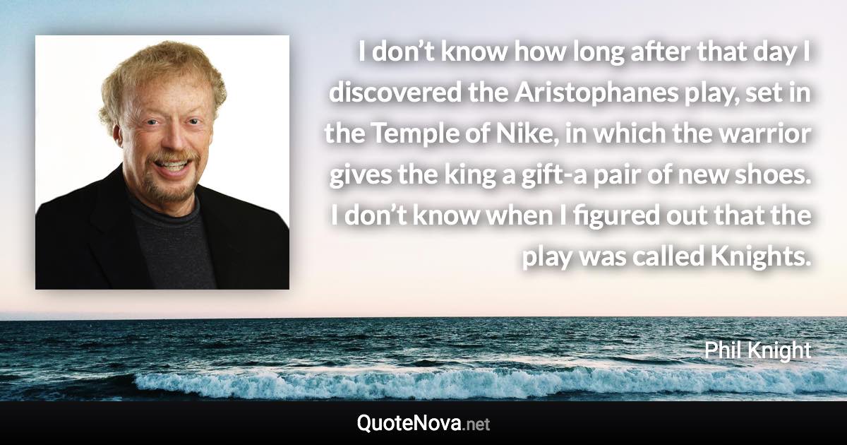 I don’t know how long after that day I discovered the Aristophanes play, set in the Temple of Nike, in which the warrior gives the king a gift-a pair of new shoes. I don’t know when I figured out that the play was called Knights. - Phil Knight quote