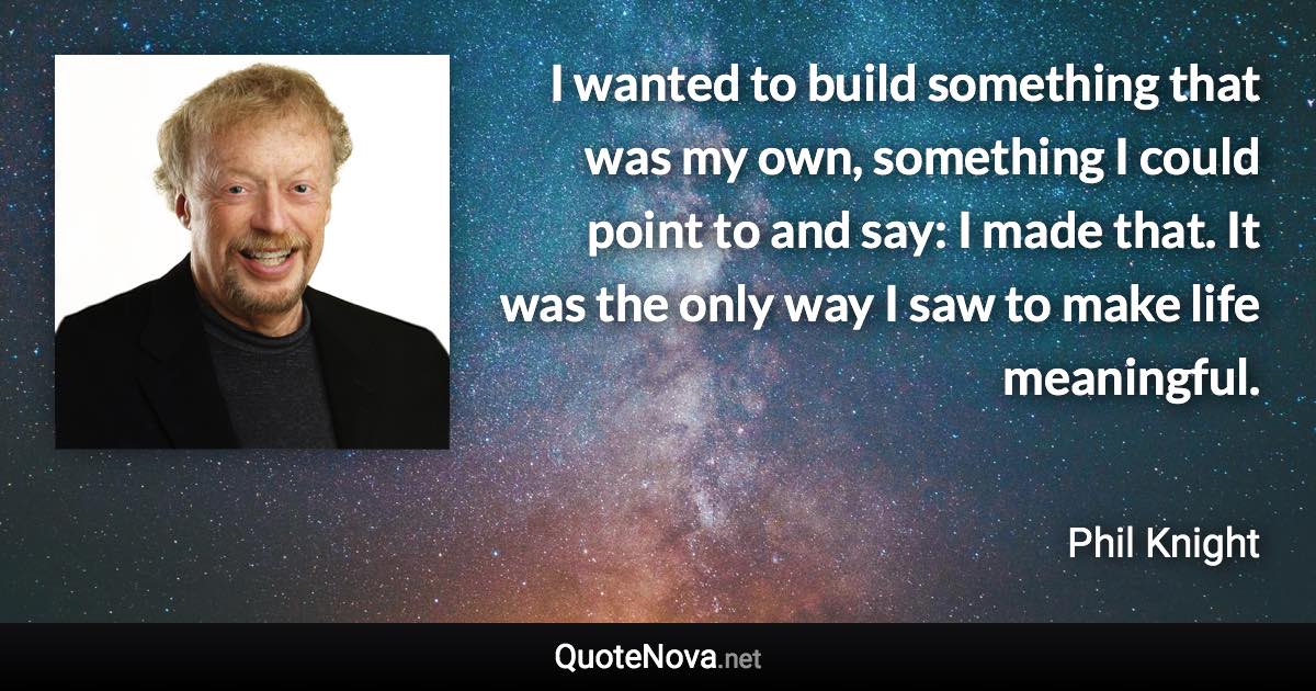 I wanted to build something that was my own, something I could point to and say: I made that. It was the only way I saw to make life meaningful. - Phil Knight quote