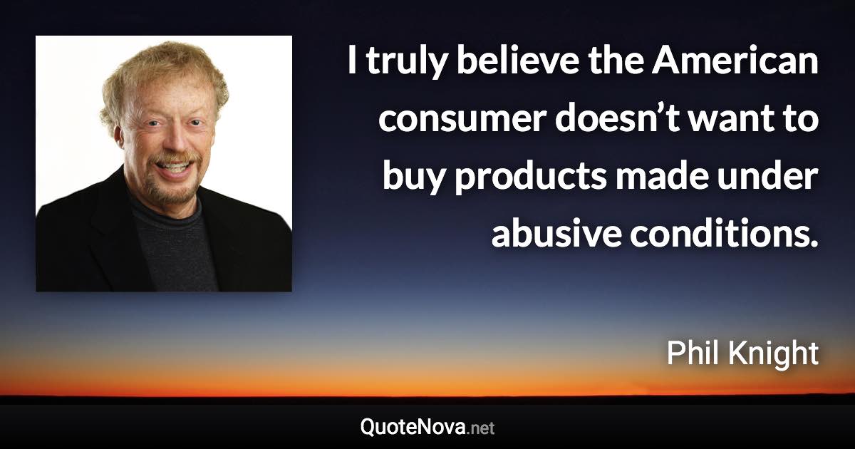 I truly believe the American consumer doesn’t want to buy products made under abusive conditions. - Phil Knight quote