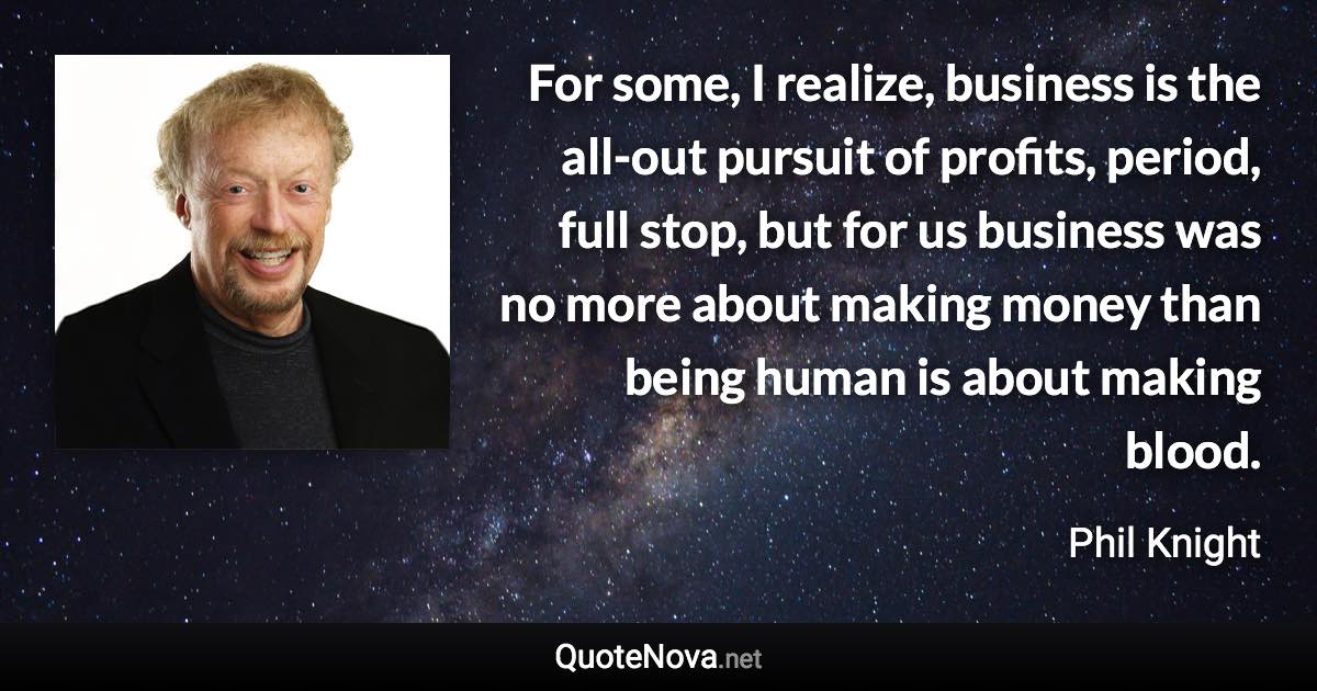 For some, I realize, business is the all-out pursuit of profits, period, full stop, but for us business was no more about making money than being human is about making blood. - Phil Knight quote