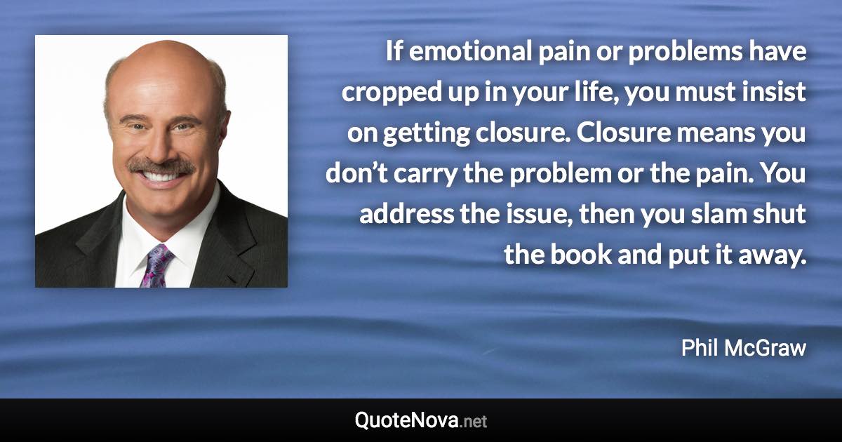 If emotional pain or problems have cropped up in your life, you must insist on getting closure. Closure means you don’t carry the problem or the pain. You address the issue, then you slam shut the book and put it away. - Phil McGraw quote